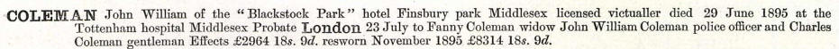 Coleman John William of the "Blackstock Park" hotel Finsbury Park Middlesex, licensed victualler died 29 june 1895 at the Tottenham hospital Middlesex. Probate London 23 July to Fanny Coleman widow, John William Coleman police officer and Charles Coleman gentleman. Effects £2694 18s 9d resworn 1895 £8314 18s 9d