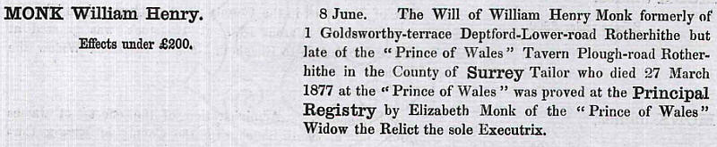 The Will of William Henry Monk formerly of 1 Goldsworthy terrace, Deptford Lower Road Rotherhithe but late of the "Prince of Wales" Tavern Plough road, Rotherhithe in the County of Surrey, Tailor who died 27 March 1877 at the "Prince of Wales" was proved at the Principal Registry by Elizabeth Monk of the "Prince of Wales" Widow of the Relict the sole Executrix.