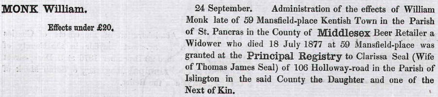 Administration of the effects of William Monk late of 59 Mansfield place, Kentish Town in the parish of St Pancras in the county of Middlesex Beer Retailer a widower who died 18 July 1877 at 59 Mansfield place was granted at the Principal Registry to Clarissa Seal (Wife of Thomas James Seal) of 106 Holloway Road in the parish of Islington in the said county the Daughter and one of the Next of Kin.